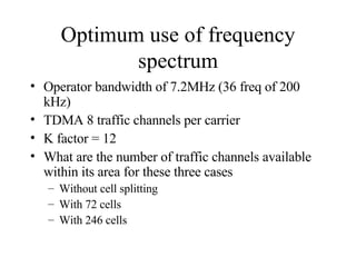 Optimum use of frequency spectrum Operator bandwidth of 7.2MHz (36 freq of 200 kHz) TDMA 8 traffic channels per carrier K factor = 12 What are the number of traffic channels available within its area for these three cases Without cell splitting With 72 cells With 246 cells 