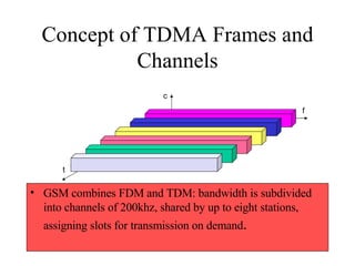 Concept of TDMA Frames and Channels GSM combines FDM and TDM: bandwidth is subdivided into channels of 200khz, shared by up to eight stations, assigning slots for transmission on demand . f t c 