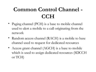 Common Control Channel - CCH Paging channel (PCH) is a base to mobile channel used to alert a mobile to a call originating from the network Random access channel (RACH) is a mobile to base channel used to request for dedicated resources Access grant channel (AGCH) is a base to mobile which is used to assign dedicated resources (SDCCH or TCH) 