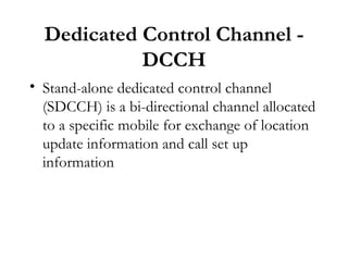 Dedicated Control Channel - DCCH Stand-alone dedicated control channel (SDCCH) is a bi-directional channel allocated to a specific mobile for exchange of location update information and call set up information 