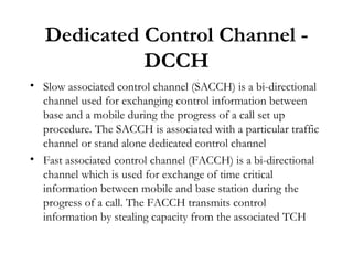 Dedicated Control Channel - DCCH Slow associated control channel (SACCH) is a bi-directional channel used for exchanging control information between base and a mobile during the progress of a call set up procedure. The SACCH is associated with a particular traffic channel or stand alone dedicated control channel Fast associated control channel (FACCH) is a bi-directional channel which is used for exchange of time critical information between mobile and base station during the progress of a call. The FACCH transmits control information by stealing capacity from the associated TCH 
