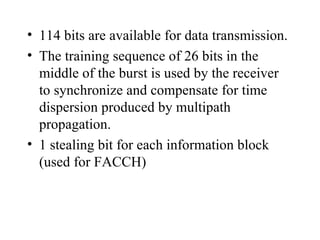 114 bits are available for data transmission. The training sequence of 26 bits in the middle of the burst is used by the receiver to synchronize and compensate for time dispersion produced by multipath propagation. 1 stealing bit for each information block (used for FACCH) 