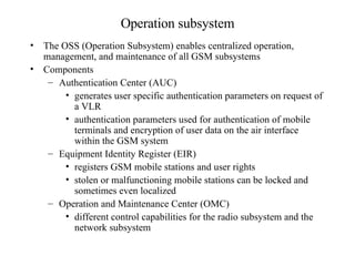 Operation subsystem The OSS (Operation Subsystem) enables centralized operation, management, and maintenance of all GSM subsystems Components Authentication Center (AUC) generates user specific authentication parameters on request of a VLR  authentication parameters used for authentication of mobile terminals and encryption of user data on the air interface within the GSM system  Equipment Identity Register (EIR) registers GSM mobile stations and user rights stolen or malfunctioning mobile stations can be locked and sometimes even localized Operation and Maintenance Center (OMC) different control capabilities for the radio subsystem and the network subsystem 