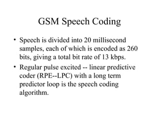 GSM Speech Coding Speech is divided into 20 millisecond samples, each of which is encoded as 260 bits, giving a total bit rate of 13 kbps.  Regular pulse excited -- linear predictive coder (RPE--LPC) with a long term predictor loop is the speech coding algorithm. 