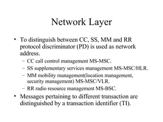 Network Layer To distinguish between CC, SS, MM and RR protocol discriminator (PD) is used as network address. CC call control management MS-MSC. SS supplementary services management MS-MSC/HLR. MM mobility management(location management, security management) MS-MSC/VLR. RR radio resource management MS-BSC. Messages pertaining to different transaction are distinguished by a transaction identifier (TI). 