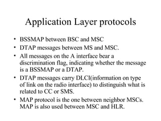Application Layer protocols BSSMAP between BSC and MSC DTAP messages between MS and MSC. All messages on the A interface bear a discrimination flag, indicating whether the message is a BSSMAP or a DTAP. DTAP messages carry DLCI(information on type of link on the radio interface) to distinguish what is related to CC or SMS. MAP protocol is the one between neighbor MSCs. MAP is also used between MSC and HLR. 