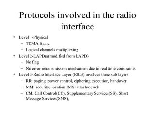 Protocols involved in the radio interface Level 1-Physical TDMA frame  Logical channels multiplexing Level 2-LAPDm(modified from LAPD) No flag No error retransmission mechanism due to real time constraints Level 3-Radio Interface Layer (RIL3) involves three sub layers RR: paging, power control, ciphering execution, handover MM: security, location IMSI attach/detach CM: Call Control(CC), Supplementary Services(SS), Short Message Services(SMS),  