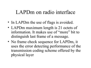 LAPDm on radio interface In LAPDm the use of flags is avoided. LAPDm maximum length is 21 octets of information. It makes use of “more” bit to distinguish last frame of a message. No frame check sequence for LAPDm, it uses the error detecting performance of the transmission coding scheme offered by the physical layer 