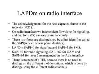 LAPDm on radio interface The acknowledgement for the next expected frame in the indicator N(R ). On radio interface two independent flows(one for signaling, and one for SMS) can exist simultaneously. These two flows are distinguished by a link identifier called the SAPI(service access point identifier). LAPDm SAPI=0 for signaling and SAPI=3 for SMS. SAP1=0 for radio signaling, SAPI=62 for OAM and SAPI=63 for layer 2 management on the Abis interface. There is no need of a TEI, because there is no need to distinguish the different mobile stations, which is done by distinguishing the different radio channels. 