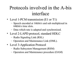 Protocols involved in the A-bis interface Level 1-PCM transmission (E1 or T1) Speech encoded at 16kbit/s and sub multiplexed in 64kbit/s time slots. Data which rate is adapted and synchronized. Level 2-LAPD protocol, standard HDLC Radio Signaling Link (RSL) Operation and Maintenance Link (OML). Level 3-Application Protocol Radio Subsystem Management (RSM) Operation and Maintenance procedure (OAM) 