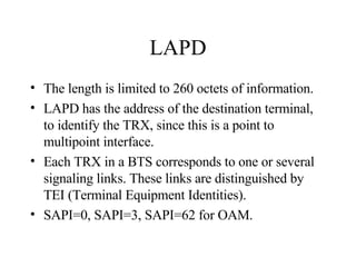 LAPD The length is limited to 260 octets of information. LAPD has the address of the destination terminal, to identify the TRX, since this is a point to multipoint interface. Each TRX in a BTS corresponds to one or several signaling links. These links are distinguished by TEI (Terminal Equipment Identities). SAPI=0, SAPI=3, SAPI=62 for OAM. 