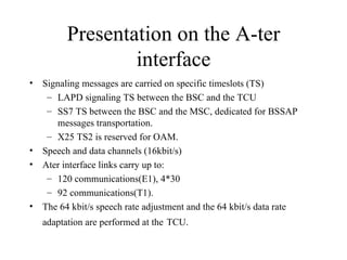 Presentation on the A-ter interface Signaling messages are carried on specific timeslots (TS) LAPD signaling TS between the BSC and the TCU SS7 TS between the BSC and the MSC, dedicated for BSSAP messages transportation. X25 TS2 is reserved for OAM. Speech and data channels (16kbit/s) Ater interface links carry up to: 120 communications(E1), 4*30 92 communications(T1). The 64 kbit/s speech rate adjustment and the 64 kbit/s data rate adaptation are performed at the   TCU. 