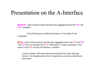 Presentation on the A-Interface BSSMAP  - deals with procedures that take place  logically  between the  BSS  and  MSC , examples: Trunk Maintenance,   Ciphering, Handover, Voice/Data Trunk Assignment DTAP  - deals with procedures that take place  logically  between the  MS  and  MSC .  The  BSS  does not interpret the  DTAP  information, it simply repackages it and sends it to the  MS  over the Um Interface. examples: Location Update,   MS originated and terminated Calls, Short Message Service, User Supplementary Service registration, activation, deactivation and erasure 