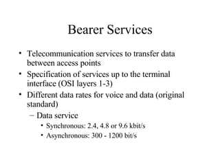 Bearer Services Telecommunication services to transfer data between access points Specification of services up to the terminal interface (OSI layers 1-3)  Different data rates for voice and data (original standard) Data service  Synchronous: 2.4, 4.8 or 9.6 kbit/s Asynchronous: 300 - 1200 bit/s 