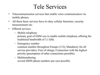 Tele Services Telecommunication services that enable voice communication via mobile phones. All these basic services have to obey cellular functions, security measurements etc. Offered services. Mobile telephony primary goal of GSM was to enable mobile telephony offering the traditional bandwidth of 3.1 kHz. Emergency number common number throughout Europe (112); Mandatory for all service providers; Free of charge; Connection with the highest priority (preemption of other connections possible). Multinumbering several ISDN phone numbers per user possible. 