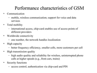 Performance characteristics of GSM Communication  mobile, wireless communication; support for voice and data services Total mobility  international access, chip-card enables use of access points of different providers Worldwide connectivity one number, the network handles localization High capacity  better frequency efficiency, smaller cells, more customers per cell High transmission quality high audio quality and reliability for wireless, uninterrupted phone calls at higher speeds (e.g., from cars, trains) Security functions  access control, authentication via chip-card and PIN 