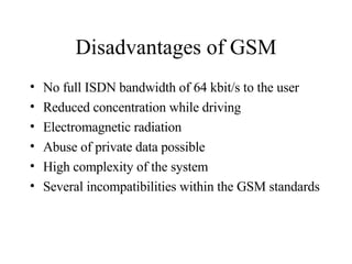 Disadvantages of GSM No full ISDN bandwidth of 64 kbit/s to the user Reduced concentration while driving Electromagnetic radiation Abuse of private data possible High complexity of the system Several incompatibilities within the GSM standards 