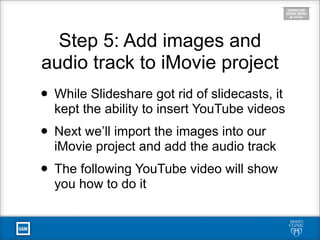 Step 5: Add images and
audio track to iMovie project
• While Slideshare got rid of slidecasts, it
kept the ability to insert YouTube videos
• Next we’ll import the images into our
iMovie project and add the audio track
• The following YouTube video will show
you how to do it
 