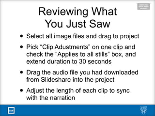 Reviewing What
You Just Saw
• Select all image files and drag to project
• Pick “Clip Adustments” on one clip and
check the “Applies to all stills” box, and
extend duration to 30 seconds
• Drag the audio file you had downloaded
from Slideshare into the project
• Adjust the length of each clip to sync
with the narration
 