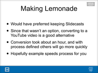 Making Lemonade
• Would have preferred keeping Slidecasts
• Since that wasn’t an option, converting to a
YouTube video is a good alternative
• Conversion took about an hour, and with
process defined others will go more quickly
• Hopefully example speeds process for you
 