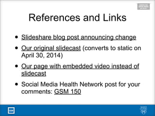 References and Links
• Slideshare blog post announcing change
• Our original slidecast (converts to static on
April 30, 2014)
• Our page with embedded video instead of
slidecast
• Social Media Health Network post for your
comments: GSM 150
 