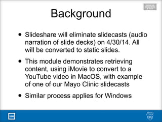 • Slideshare will eliminate slidecasts (audio
narration of slide decks) on 4/30/14. All
will be converted to static slides.
• This module demonstrates retrieving
content, using iMovie to convert to a
YouTube video in MacOS, with example
of one of our Mayo Clinic slidecasts
• Similar process applies for Windows
Background
 