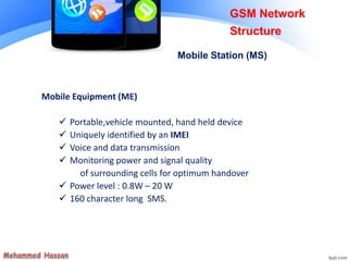 Mobile Equipment (ME)
 Portable,vehicle mounted, hand held device
 Uniquely identified by an IMEI
 Voice and data transmission
 Monitoring power and signal quality
of surrounding cells for optimum handover
 Power level : 0.8W – 20 W
 160 character long SMS.
GSM Network
Structure
Mobile Station (MS)
 