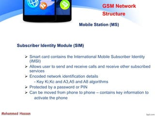 Subscriber Identity Module (SIM)
 Smart card contains the International Mobile Subscriber Identity
(IMSI)
 Allows user to send and receive calls and receive other subscribed
services
 Encoded network identification details
- Key Ki,Kc and A3,A5 and A8 algorithms
 Protected by a password or PIN
 Can be moved from phone to phone – contains key information to
activate the phone
GSM Network
Structure
Mobile Station (MS)
 