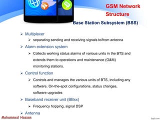 GSM Network
Structure
Base Station Subsystem (BSS)
 Multiplexer
 separating sending and receiving signals to/from antenna
 Alarm extension system
 Collects working status alarms of various units in the BTS and
extends them to operations and maintenance (O&M)
monitoring stations.
 Control function
 Controls and manages the various units of BTS, including any
software. On-the-spot configurations, status changes,
software upgrades
 Baseband receiver unit (BBxx)
 Frequency hopping, signal DSP
 Antenna
 