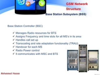Base Station Subsystem (BSS)
Base Station Controller (BSC)
 Manages Radio resources for BTS
 Assigns Frequency and time slots for all MS’s in its area
 Handles call set up
 Transcoding and rate adaptation functionality (TRAU)
 Handover for each MS
 Radio Power control
 It communicates with MSC and BTS
GSM Network
Structure
 