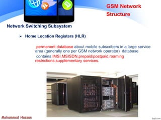 Network Switching Subsystem
 Home Location Registers (HLR)
permanent database about mobile subscribers in a large service
area (generally one per GSM network operator) database
contains IMSI,MSISDN,prepaid/postpaid,roaming
restrictions,supplementary services.
GSM Network
Structure
 