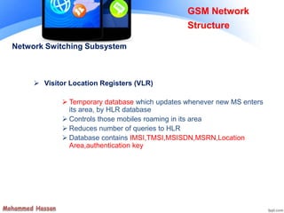 Network Switching Subsystem
 Visitor Location Registers (VLR)
 Temporary database which updates whenever new MS enters
its area, by HLR database
 Controls those mobiles roaming in its area
 Reduces number of queries to HLR
 Database contains IMSI,TMSI,MSISDN,MSRN,Location
Area,authentication key
GSM Network
Structure
 