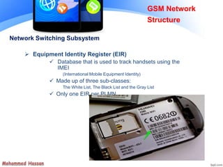 Network Switching Subsystem
 Equipment Identity Register (EIR)
 Database that is used to track handsets using the
IMEI
(International Mobile Equipment Identity)
 Made up of three sub-classes:
The White List, The Black List and the Gray List
 Only one EIR per PLMN
GSM Network
Structure
 