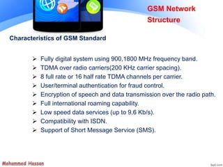 Characteristics of GSM Standard
 Fully digital system using 900,1800 MHz frequency band.
 TDMA over radio carriers(200 KHz carrier spacing).
 8 full rate or 16 half rate TDMA channels per carrier.
 User/terminal authentication for fraud control.
 Encryption of speech and data transmission over the radio path.
 Full international roaming capability.
 Low speed data services (up to 9.6 Kb/s).
 Compatibility with ISDN.
 Support of Short Message Service (SMS).
GSM Network
Structure
 