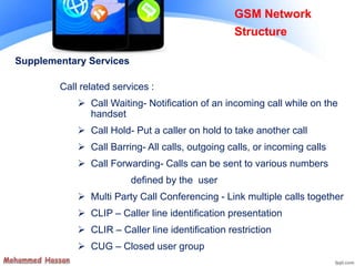 Supplementary Services
Call related services :
 Call Waiting- Notification of an incoming call while on the
handset
 Call Hold- Put a caller on hold to take another call
 Call Barring- All calls, outgoing calls, or incoming calls
 Call Forwarding- Calls can be sent to various numbers
defined by the user
 Multi Party Call Conferencing - Link multiple calls together
 CLIP – Caller line identification presentation
 CLIR – Caller line identification restriction
 CUG – Closed user group
GSM Network
Structure
 