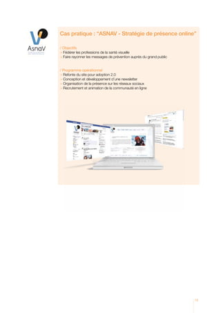Cas pratique : “ASNAV - Stratégie de présence online’’

/ Objectifs
 Fédérer les professions de la santé visuelle
 Faire rayonner les messages de prévention auprès du grand public


/ Programme opérationnel
 Refonte du site pour adoption 2.0
 Conception et développement d’une newsletter
 Organisation de la présence sur les réseaux sociaux
 Recrutement et animation de la communauté en ligne




                                                                     13
 