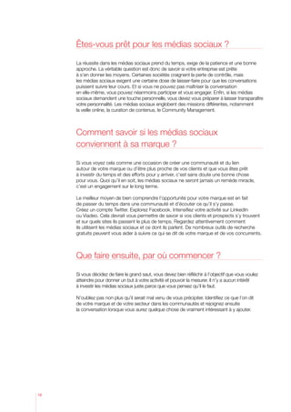 êtes-vous prêt pour les médias sociaux ?

     La réussite dans les médias sociaux prend du temps, exige de la patience et une bonne
     approche. La véritable question est donc de savoir si votre entreprise est prête
     à s’en donner les moyens. Certaines sociétés craignent la perte de contrôle, mais
     les médias sociaux exigent une certaine dose de laisser-faire pour que les conversations
     puissent suivre leur cours. Et si vous ne pouvez pas maîtriser la conversation
     en elle-même, vous pouvez néanmoins participer et vous engager. Enfin, si les médias
     sociaux demandent une touche personnelle, vous devez vous préparer à laisser transparaître
     votre personnalité. Les médias sociaux englobent des missions différentes, notamment
     la veille online, la curation de contenus, le Community Management.



     Comment savoir si les médias sociaux
     conviennent à sa marque ?

     Si vous voyez cela comme une occasion de créer une communauté et du lien
     autour de votre marque ou d’être plus proche de vos clients et que vous êtes prêt
     à investir du temps et des efforts pour y arriver, c’est sans doute une bonne chose
     pour vous. Quoi qu’il en soit, les médias sociaux ne seront jamais un remède miracle,
     c’est un engagement sur le long terme.

     Le meilleur moyen de bien comprendre l’opportunité pour votre marque est en fait
     de passer du temps dans une communauté et d’écouter ce qu’il s’y passe.
     Créez un compte Twitter. Explorez Facebook. Intensifiez votre activité sur LinkedIn
     ou Viadeo. Cela devrait vous permettre de savoir si vos clients et prospects s’y trouvent
     et sur quels sites ils passent le plus de temps. Regardez attentivement comment
     ils utilisent les médias sociaux et ce dont ils parlent. De nombreux outils de recherche
     gratuits peuvent vous aider à suivre ce qui se dit de votre marque et de vos concurrents.



     Que faire ensuite, par où commencer ?

     Si vous décidez de faire le grand saut, vous devez bien réfléchir à l’objectif que vous voulez
     atteindre pour donner un but à votre activité et pouvoir la mesurer. Il n’y a aucun intérêt
     à investir les médias sociaux juste parce que vous pensez qu’il le faut.

     N’oubliez pas non plus qu’il serait mal venu de vous précipiter. Identifiez ce que l’on dit
     de votre marque et de votre secteur dans les communautés et rejoignez ensuite
     la conversation lorsque vous aurez quelque chose de vraiment intéressant à y ajouter.




16
 