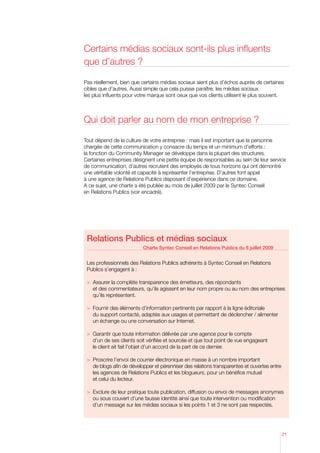 Certains médias sociaux sont-ils plus influents
que d’autres ?

Pas réellement, bien que certains médias sociaux aient plus d’échos auprès de certaines
cibles que d’autres. Aussi simple que cela puisse paraître, les médias sociaux
les plus influents pour votre marque sont ceux que vos clients utilisent le plus souvent.



Qui doit parler au nom de mon entreprise ?

Tout dépend de la culture de votre entreprise : mais il est important que la personne
chargée de cette communication y consacre du temps et un minimum d’efforts :
la fonction du Community Manager se développe dans la plupart des structures.
Certaines entreprises désignent une petite équipe de responsables au sein de leur service
de communication, d’autres recrutent des employés de tous horizons qui ont démontré
une véritable volonté et capacité à représenter l’entreprise. D’autres font appel
à une agence de Relations Publics disposant d’expérience dans ce domaine.
A ce sujet, une charte a été publiée au mois de juillet 2009 par le Syntec Conseil
en Relations Publics (voir encadré).




 Relations Publics et médias sociaux
                           Charte Syntec Conseil en Relations Publics du 6 juillet 2009


 Les professionnels des Relations Publics adhérents à Syntec Conseil en Relations
 Publics s’engagent à :

 	 ssurer la complète transparence des émetteurs, des répondants
    A
    et des commentateurs, qu’ils agissent en leur nom propre ou au nom des entreprises
    qu’ils représentent.

 	 ournir des éléments d’information pertinents par rapport à la ligne éditoriale
    F
    du support contacté, adaptés aux usages et permettant de déclencher / alimenter
    un échange ou une conversation sur Internet.

 	 arantir que toute information délivrée par une agence pour le compte
    G
    d’un de ses clients soit vérifiée et sourcée et que tout point de vue engageant
    le client ait fait l’objet d’un accord de la part de ce dernier.

 	 roscrire l’envoi de courrier électronique en masse à un nombre important
    P
    de blogs afin de développer et pérenniser des relations transparentes et ouvertes entre
    les agences de Relations Publics et les blogueurs, pour un bénéfice mutuel
    et celui du lecteur.

 	 xclure de leur pratique toute publication, diffusion ou envoi de messages anonymes
    E
    ou sous couvert d’une fausse identité ainsi que toute intervention ou modification
    d’un message sur les médias sociaux si les points 1 et 3 ne sont pas respectés.




                                                                                              21
 