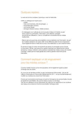 Quelques repères

Le web est à la fois complexe, dynamique, vivant et hétéroclite.

Il offre un catalogue de moyens pour :
     - publier,
      - noter (commentaires, sites de partages…),
      - transmettre (liens sociaux),
      - commenter (blogs),
      - échanger (réseaux sociaux, médias sociaux).

	 n hébergeant une multitude de communautés d’idées et d’intérêts, le web
  E
  est le support du participatif. L’information y est collective, partagée,
  enrichie par les utilisateurs. C’est un complément conversationnel aux médias
  traditionnels.

	 ais le web est aussi le lieu de la répétition et de la réplication de l’information, de part
  M
  les multiples opérations de copier-coller via les différentes plate-formes d’expression.
  Il peut également être le média de la rumeur, de la falsification ou de la désinformation.

En termes d’usage, le moteur de recherche est devenu la principale source d’accès
à l’information. De fait, il est aujourd’hui capital d’optimiser son référencement naturel
(entreprise, marque, institution, porte-parole) en exploitant les médias sociaux de manière
à émerger / exister parmi la masse globale des contenus générés notamment par les
internautes.



Comment expliquer un tel engouement
pour les médias sociaux ?

C’est leur facilité d’accès qui les rend populaires. Ils font également appel au plaisir
d’interagir avec les autres.

Au cours de ces dernières années, le web s’est largement démocratisé - plus de 38
millions d’internautes en France selon Médiamétrie en 2011 - ce qui a fondamentalement
modifié nos manières de consommer l’information.

D’autre part, les évolutions techniques ont permis l’émergence de services faciles d’accès
et rapidement assimilables, tels que les réseaux sociaux ou les blogs.
Très vite, les utilisateurs se sont appropriés ces outils pour se rapprocher et se constituer
des réseaux de contacts et d’amis et ainsi faciliter l’échange social.




                                                                                               9
 