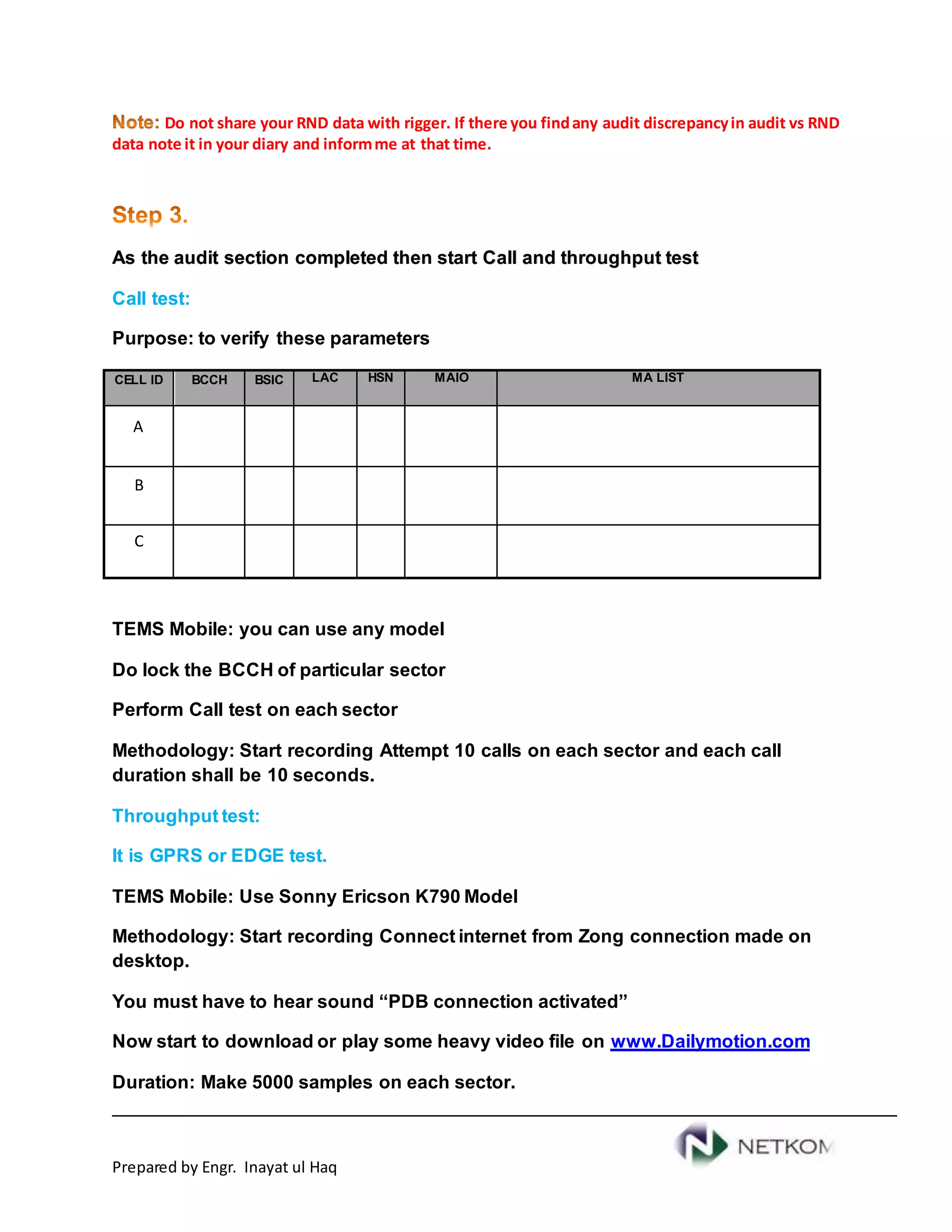 Prepared by Engr. Inayat ul Haq
Do not share your RND data with rigger. If there you findany audit discrepancyin audit vs RND
data note it in your diary and informme at that time.
As the audit section completed then start Call and throughput test
Call test:
Purpose: to verify these parameters
CELL ID BCCH BSIC LAC HSN MAIO MA LIST
A
B
C
TEMS Mobile: you can use any model
Do lock the BCCH of particular sector
Perform Call test on each sector
Methodology: Start recording Attempt 10 calls on each sector and each call
duration shall be 10 seconds.
Throughput test:
It is GPRS or EDGE test.
TEMS Mobile: Use Sonny Ericson K790 Model
Methodology: Start recording Connect internet from Zong connection made on
desktop.
You must have to hear sound “PDB connection activated”
Now start to download or play some heavy video file on www.Dailymotion.com
Duration: Make 5000 samples on each sector.
 
