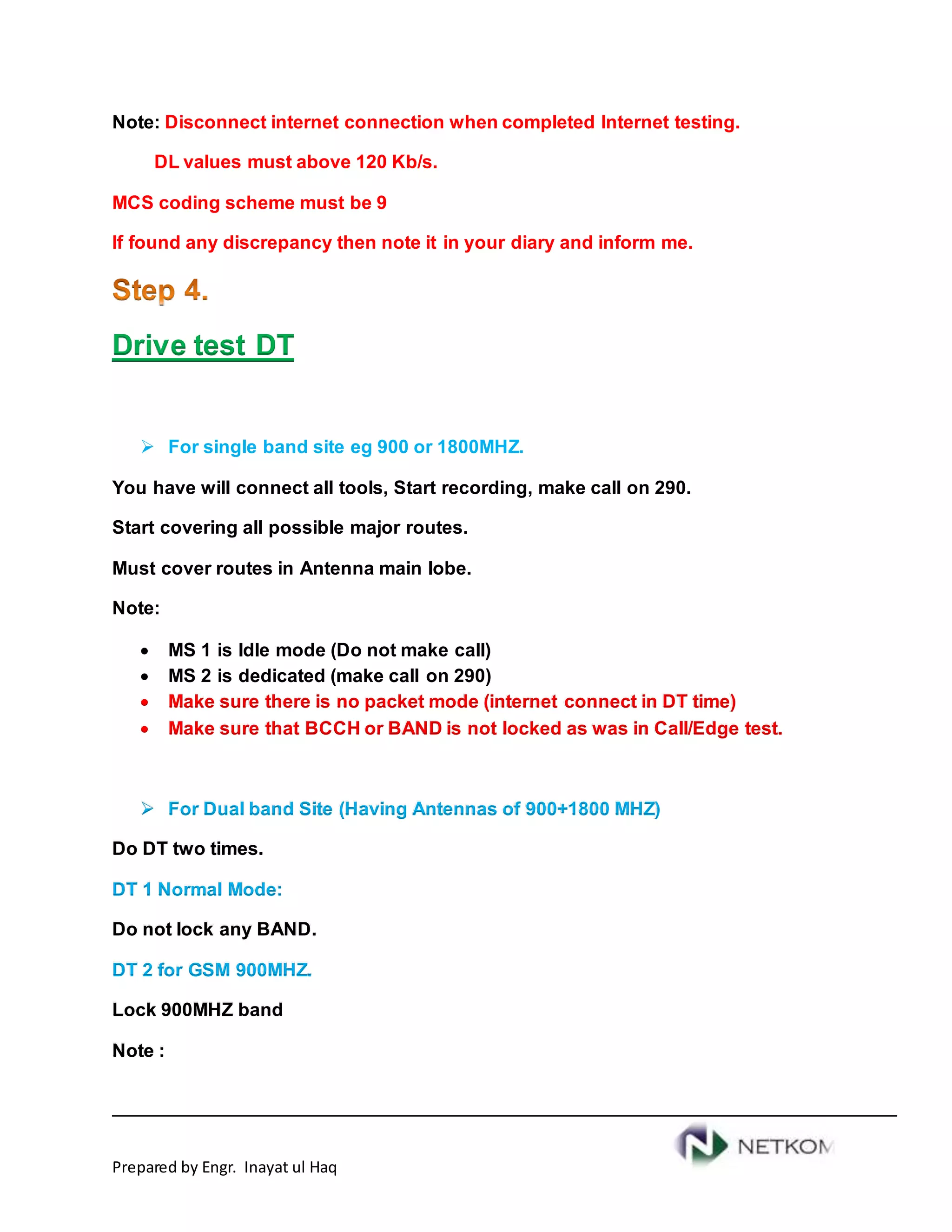 Prepared by Engr. Inayat ul Haq
Note: Disconnect internet connection when completed Internet testing.
DL values must above 120 Kb/s.
MCS coding scheme must be 9
If found any discrepancy then note it in your diary and inform me.
Drive test DT
 For single band site eg 900 or 1800MHZ.
You have will connect all tools, Start recording, make call on 290.
Start covering all possible major routes.
Must cover routes in Antenna main lobe.
Note:
 MS 1 is Idle mode (Do not make call)
 MS 2 is dedicated (make call on 290)
 Make sure there is no packet mode (internet connect in DT time)
 Make sure that BCCH or BAND is not locked as was in Call/Edge test.
 For Dual band Site (Having Antennas of 900+1800 MHZ)
Do DT two times.
DT 1 Normal Mode:
Do not lock any BAND.
DT 2 for GSM 900MHZ.
Lock 900MHZ band
Note :
 