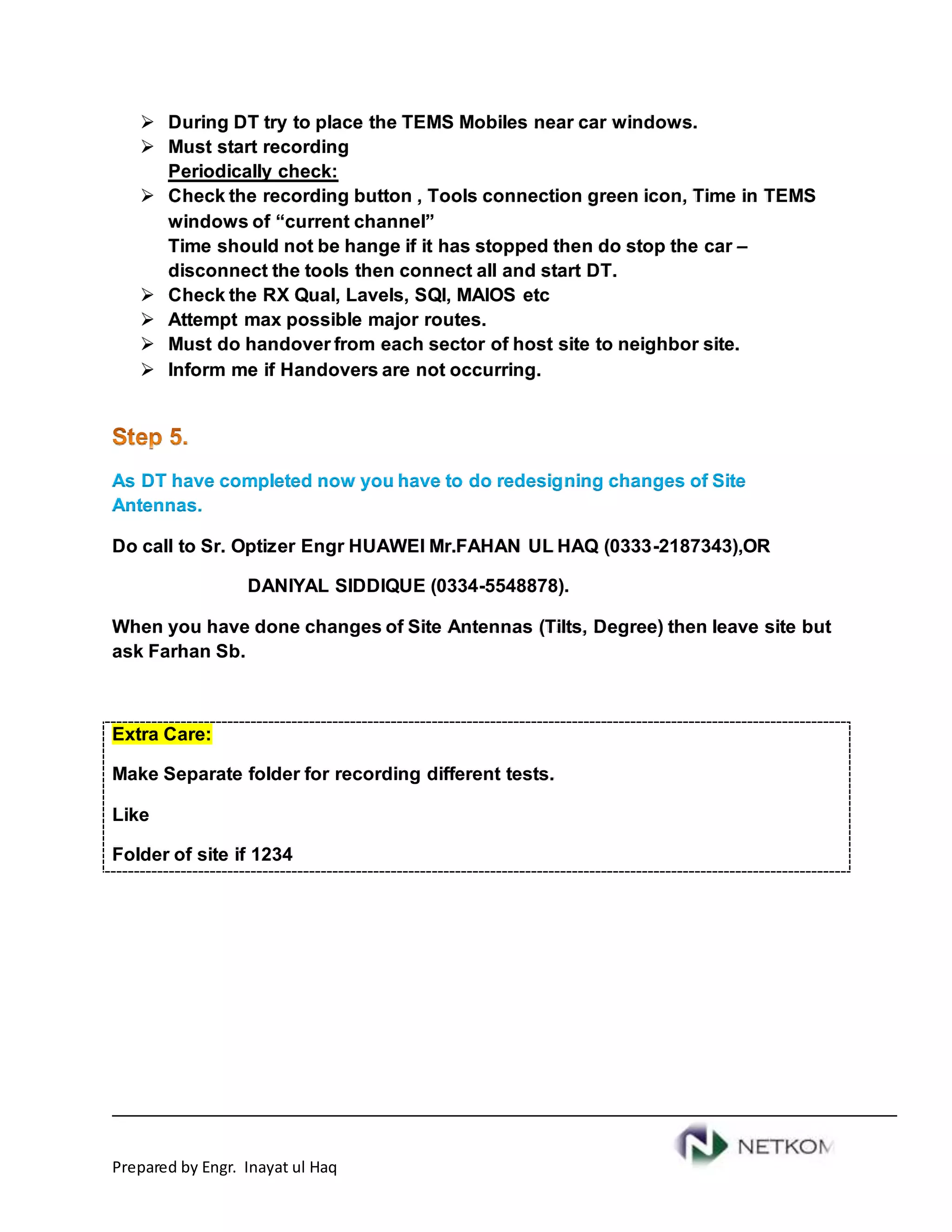 Prepared by Engr. Inayat ul Haq
 During DT try to place the TEMS Mobiles near car windows.
 Must start recording
Periodically check:
 Check the recording button , Tools connection green icon, Time in TEMS
windows of “current channel”
Time should not be hange if it has stopped then do stop the car –
disconnect the tools then connect all and start DT.
 Check the RX Qual, Lavels, SQI, MAIOS etc
 Attempt max possible major routes.
 Must do handover from each sector of host site to neighbor site.
 Inform me if Handovers are not occurring.
As DT have completed now you have to do redesigning changes of Site
Antennas.
Do call to Sr. Optizer Engr HUAWEI Mr.FAHAN UL HAQ (0333-2187343),OR
DANIYAL SIDDIQUE (0334-5548878).
When you have done changes of Site Antennas (Tilts, Degree) then leave site but
ask Farhan Sb.
Extra Care:
Make Separate folder for recording different tests.
Like
Folder of site if 1234
 