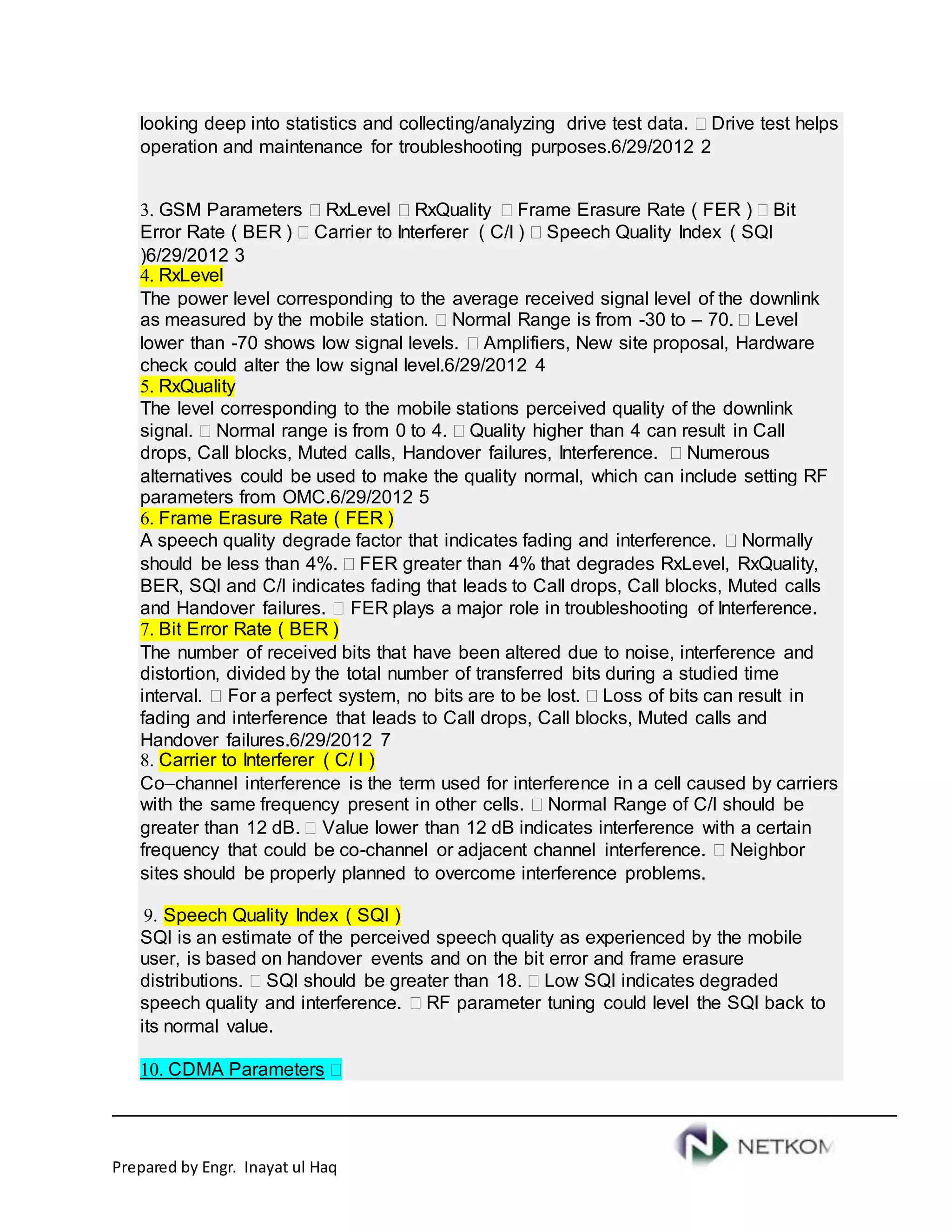 Prepared by Engr. Inayat ul Haq
looking deep into statistics and collecting/analyzing drive test data.  Drive test helps
operation and maintenance for troubleshooting purposes.6/29/2012 2
3. GSM Parameters  RxLevel  RxQuality  Frame Erasure Rate ( FER )  Bit
Error Rate ( BER )  Carrier to Interferer ( C/I )  Speech Quality Index ( SQI
)6/29/2012 3
4. RxLevel
The power level corresponding to the average received signal level of the downlink
as measured by the mobile station.  Normal Range is from -30 to – 70.  Level
lower than -70 shows low signal levels.  Amplifiers, New site proposal, Hardware
check could alter the low signal level.6/29/2012 4
5. RxQuality
The level corresponding to the mobile stations perceived quality of the downlink
signal.  Normal range is from 0 to 4.  Quality higher than 4 can result in Call
drops, Call blocks, Muted calls, Handover failures, Interference.  Numerous
alternatives could be used to make the quality normal, which can include setting RF
parameters from OMC.6/29/2012 5
6. Frame Erasure Rate ( FER )
A speech quality degrade factor that indicates fading and interference.  Normally
should be less than 4%.  FER greater than 4% that degrades RxLevel, RxQuality,
BER, SQI and C/I indicates fading that leads to Call drops, Call blocks, Muted calls
and Handover failures.  FER plays a major role in troubleshooting of Interference.
7. Bit Error Rate ( BER )
The number of received bits that have been altered due to noise, interference and
distortion, divided by the total number of transferred bits during a studied time
interval.  For a perfect system, no bits are to be lost.  Loss of bits can result in
fading and interference that leads to Call drops, Call blocks, Muted calls and
Handover failures.6/29/2012 7
8. Carrier to Interferer ( C/ I )
Co–channel interference is the term used for interference in a cell caused by carriers
with the same frequency present in other cells.  Normal Range of C/I should be
greater than 12 dB.  Value lower than 12 dB indicates interference with a certain
frequency that could be co-channel or adjacent channel interference.  Neighbor
sites should be properly planned to overcome interference problems.
9. Speech Quality Index ( SQI )
SQI is an estimate of the perceived speech quality as experienced by the mobile
user, is based on handover events and on the bit error and frame erasure
distributions.  SQI should be greater than 18.  Low SQI indicates degraded
speech quality and interference.  RF parameter tuning could level the SQI back to
its normal value.
10. CDMA Parameters 
 