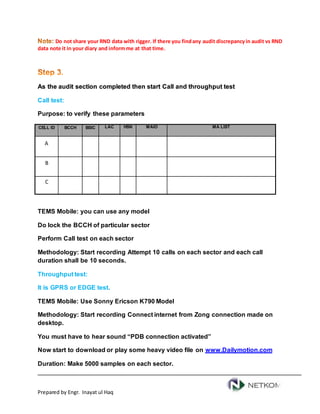 Prepared by Engr. Inayat ul Haq
Do not share your RND data with rigger. If there you findany audit discrepancyin audit vs RND
data note it in your diary and informme at that time.
As the audit section completed then start Call and throughput test
Call test:
Purpose: to verify these parameters
CELL ID BCCH BSIC LAC HSN MAIO MA LIST
A
B
C
TEMS Mobile: you can use any model
Do lock the BCCH of particular sector
Perform Call test on each sector
Methodology: Start recording Attempt 10 calls on each sector and each call
duration shall be 10 seconds.
Throughput test:
It is GPRS or EDGE test.
TEMS Mobile: Use Sonny Ericson K790 Model
Methodology: Start recording Connect internet from Zong connection made on
desktop.
You must have to hear sound “PDB connection activated”
Now start to download or play some heavy video file on www.Dailymotion.com
Duration: Make 5000 samples on each sector.
 