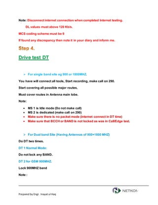 Prepared by Engr. Inayat ul Haq
Note: Disconnect internet connection when completed Internet testing.
DL values must above 120 Kb/s.
MCS coding scheme must be 9
If found any discrepancy then note it in your diary and inform me.
Drive test DT
 For single band site eg 900 or 1800MHZ.
You have will connect all tools, Start recording, make call on 290.
Start covering all possible major routes.
Must cover routes in Antenna main lobe.
Note:
 MS 1 is Idle mode (Do not make call)
 MS 2 is dedicated (make call on 290)
 Make sure there is no packet mode (internet connect in DT time)
 Make sure that BCCH or BAND is not locked as was in Call/Edge test.
 For Dual band Site (Having Antennas of 900+1800 MHZ)
Do DT two times.
DT 1 Normal Mode:
Do not lock any BAND.
DT 2 for GSM 900MHZ.
Lock 900MHZ band
Note :
 