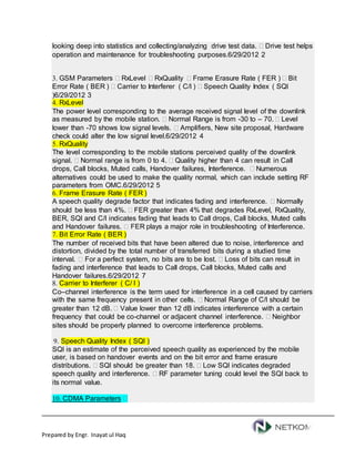 Prepared by Engr. Inayat ul Haq
looking deep into statistics and collecting/analyzing drive test data.  Drive test helps
operation and maintenance for troubleshooting purposes.6/29/2012 2
3. GSM Parameters  RxLevel  RxQuality  Frame Erasure Rate ( FER )  Bit
Error Rate ( BER )  Carrier to Interferer ( C/I )  Speech Quality Index ( SQI
)6/29/2012 3
4. RxLevel
The power level corresponding to the average received signal level of the downlink
as measured by the mobile station.  Normal Range is from -30 to – 70.  Level
lower than -70 shows low signal levels.  Amplifiers, New site proposal, Hardware
check could alter the low signal level.6/29/2012 4
5. RxQuality
The level corresponding to the mobile stations perceived quality of the downlink
signal.  Normal range is from 0 to 4.  Quality higher than 4 can result in Call
drops, Call blocks, Muted calls, Handover failures, Interference.  Numerous
alternatives could be used to make the quality normal, which can include setting RF
parameters from OMC.6/29/2012 5
6. Frame Erasure Rate ( FER )
A speech quality degrade factor that indicates fading and interference.  Normally
should be less than 4%.  FER greater than 4% that degrades RxLevel, RxQuality,
BER, SQI and C/I indicates fading that leads to Call drops, Call blocks, Muted calls
and Handover failures.  FER plays a major role in troubleshooting of Interference.
7. Bit Error Rate ( BER )
The number of received bits that have been altered due to noise, interference and
distortion, divided by the total number of transferred bits during a studied time
interval.  For a perfect system, no bits are to be lost.  Loss of bits can result in
fading and interference that leads to Call drops, Call blocks, Muted calls and
Handover failures.6/29/2012 7
8. Carrier to Interferer ( C/ I )
Co–channel interference is the term used for interference in a cell caused by carriers
with the same frequency present in other cells.  Normal Range of C/I should be
greater than 12 dB.  Value lower than 12 dB indicates interference with a certain
frequency that could be co-channel or adjacent channel interference.  Neighbor
sites should be properly planned to overcome interference problems.
9. Speech Quality Index ( SQI )
SQI is an estimate of the perceived speech quality as experienced by the mobile
user, is based on handover events and on the bit error and frame erasure
distributions.  SQI should be greater than 18.  Low SQI indicates degraded
speech quality and interference.  RF parameter tuning could level the SQI back to
its normal value.
10. CDMA Parameters 
 