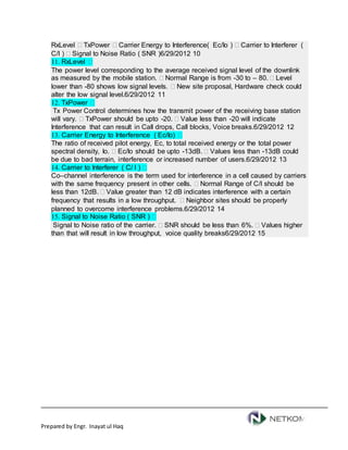 Prepared by Engr. Inayat ul Haq
RxLevel  TxPower  Carrier Energy to Interference( Ec/Io )  Carrier to Interferer (
C/I )  Signal to Noise Ratio ( SNR )6/29/2012 10
11. RxLevel 
The power level corresponding to the average received signal level of the downlink
as measured by the mobile station.  Normal Range is from -30 to – 80.  Level
lower than -80 shows low signal levels.  New site proposal, Hardware check could
alter the low signal level.6/29/2012 11
12. TxPower 
Tx Power Control determines how the transmit power of the receiving base station
will vary.  TxPower should be upto -20.  Value less than -20 will indicate
Interference that can result in Call drops, Call blocks, Voice breaks.6/29/2012 12
13. Carrier Energy to Interference ( Ec/Io) 
The ratio of received pilot energy, Ec, to total received energy or the total power
spectral density, Io.  Ec/Io should be upto -13dB.  Values less than -13dB could
be due to bad terrain, interference or increased number of users.6/29/2012 13
14. Carrier to Interferer ( C/ I ) 
Co–channel interference is the term used for interference in a cell caused by carriers
with the same frequency present in other cells.  Normal Range of C/I should be
less than 12dB.  Value greater than 12 dB indicates interference with a certain
frequency that results in a low throughput.  Neighbor sites should be properly
planned to overcome interference problems.6/29/2012 14
15. Signal to Noise Ratio ( SNR ) 
Signal to Noise ratio of the carrier.  SNR should be less than 6%.  Values higher
than that will result in low throughput, voice quality breaks6/29/2012 15
 