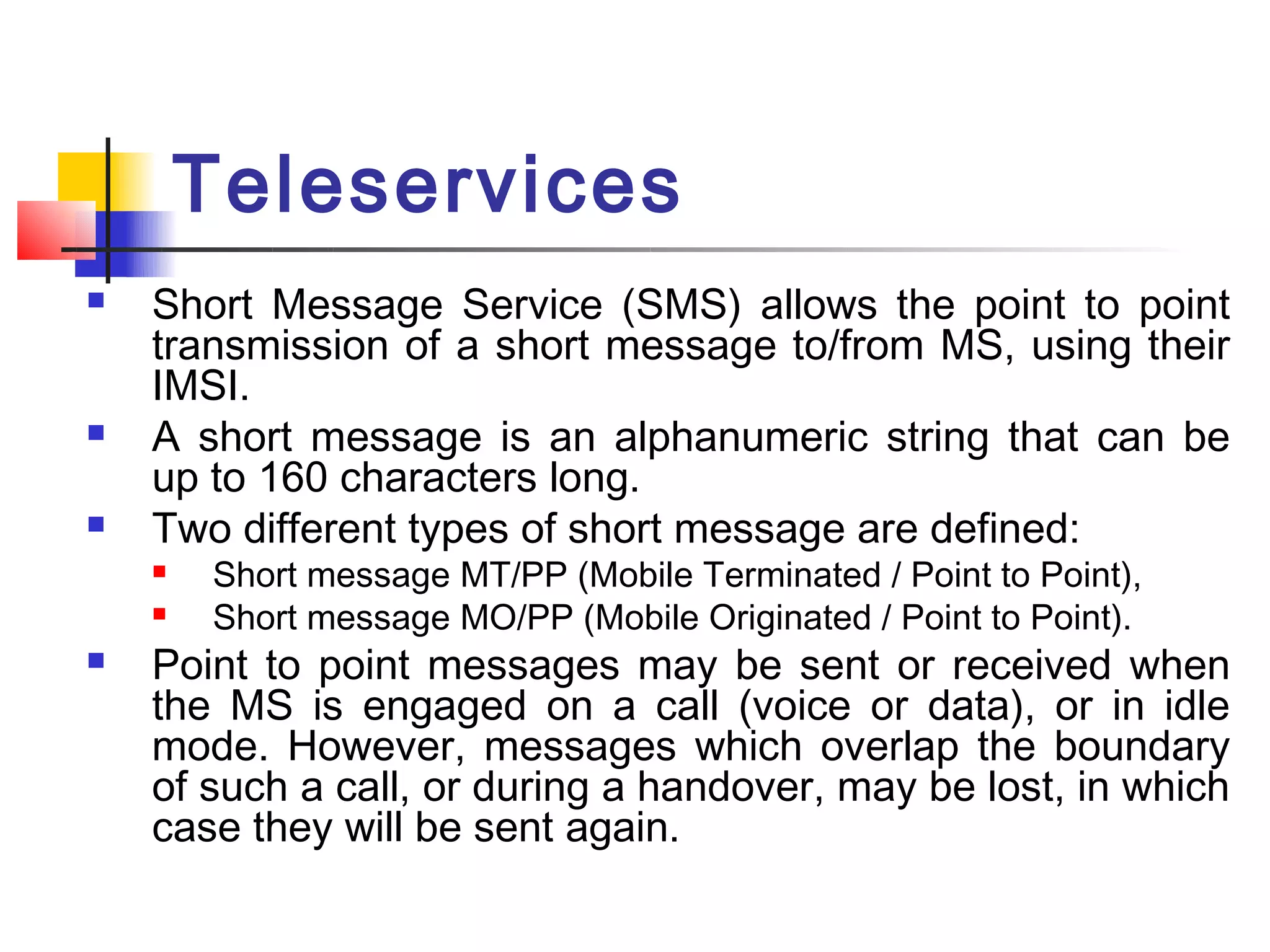 Teleservices
   Short Message Service (SMS) allows the point to point
    transmission of a short message to/from MS, using their
    IMSI.
   A short message is an alphanumeric string that can be
    up to 160 characters long.
   Two different types of short message are defined:
       Short message MT/PP (Mobile Terminated / Point to Point),
       Short message MO/PP (Mobile Originated / Point to Point).
   Point to point messages may be sent or received when
    the MS is engaged on a call (voice or data), or in idle
    mode. However, messages which overlap the boundary
    of such a call, or during a handover, may be lost, in which
    case they will be sent again.
 