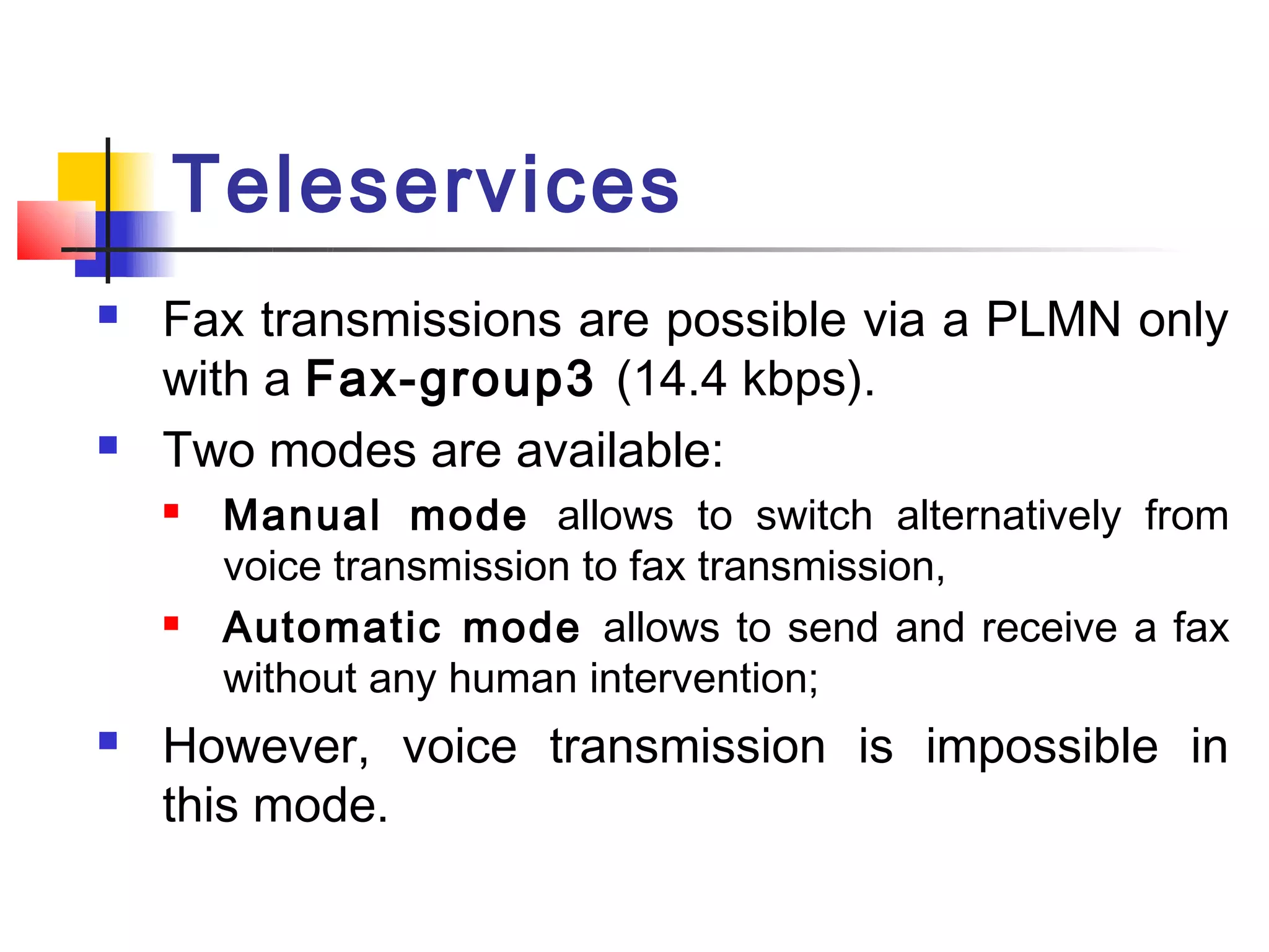 Teleservices
   Fax transmissions are possible via a PLMN only
    with a Fax-group3 (14.4 kbps).
   Two modes are available:
       Manual mode allows to switch alternatively from
        voice transmission to fax transmission,
       Automatic mode allows to send and receive a fax
        without any human intervention;
   However, voice transmission is impossible in
    this mode.
 
