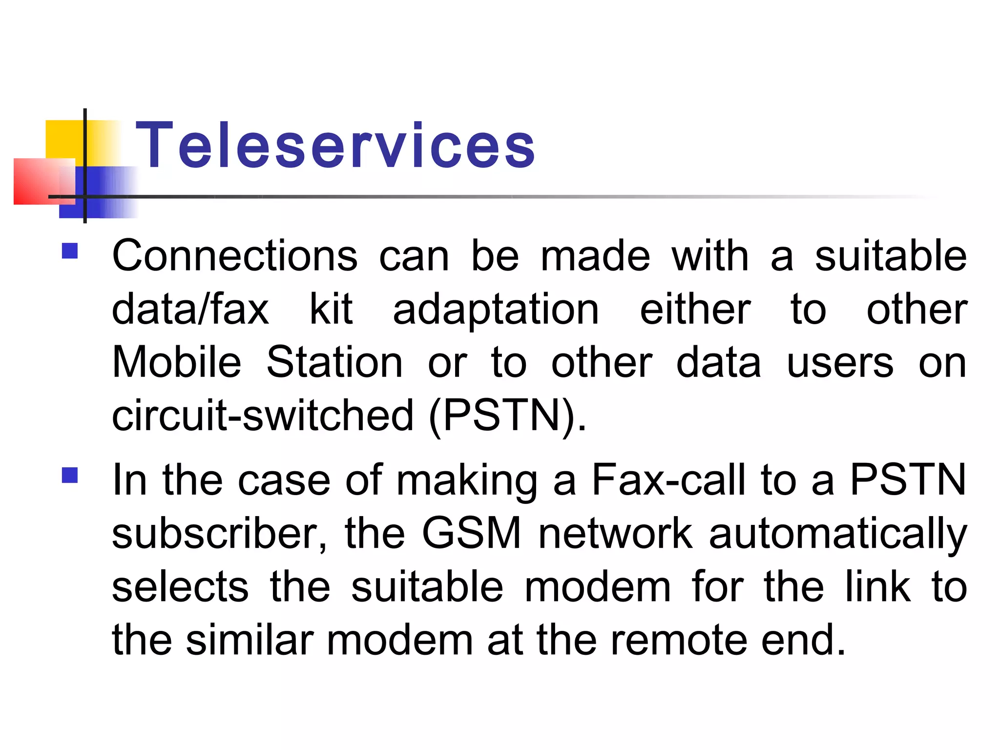 Teleservices
   Connections can be made with a suitable
    data/fax kit adaptation either to other
    Mobile Station or to other data users on
    circuit-switched (PSTN).
   In the case of making a Fax-call to a PSTN
    subscriber, the GSM network automatically
    selects the suitable modem for the link to
    the similar modem at the remote end.
 